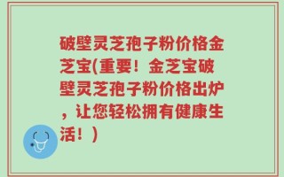 破壁灵芝孢子粉价格金芝宝(重要！金芝宝破壁灵芝孢子粉价格出炉，让您轻松拥有健康生活！)
