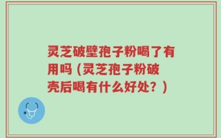 灵芝破壁孢子粉喝了有用吗 (灵芝孢子粉破壳后喝有什么好处？)