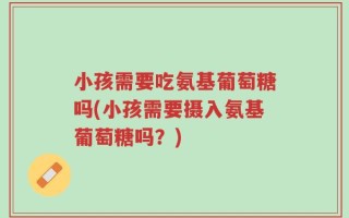 小孩需要吃氨基葡萄糖吗(小孩需要摄入氨基葡萄糖吗？)