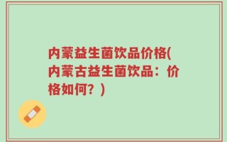 内蒙益生菌饮品价格(内蒙古益生菌饮品：价格如何？)