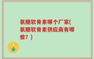 氨糖软骨素哪个厂家(氨糖软骨素供应商有哪些？)