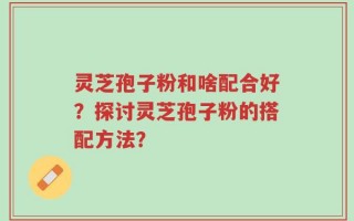 灵芝孢子粉和啥配合好？探讨灵芝孢子粉的搭配方法？