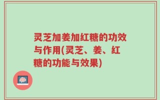 灵芝加姜加红糖的功效与作用(灵芝、姜、红糖的功能与效果)