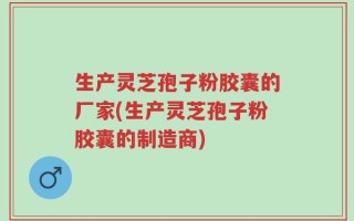 生产灵芝孢子粉胶囊的厂家(生产灵芝孢子粉胶囊的制造商)