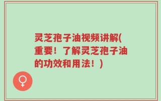 灵芝孢子油视频讲解(重要！了解灵芝孢子油的功效和用法！)