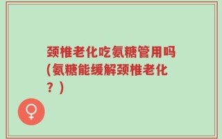 颈椎老化吃氨糖管用吗(氨糖能缓解颈椎老化？)