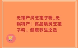 无锡产灵芝孢子粉_无锡特产：高品质灵芝孢子粉，健康养生之选