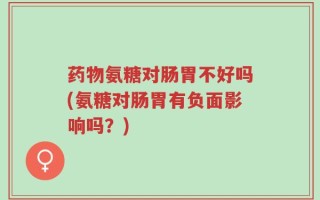 药物氨糖对肠胃不好吗(氨糖对肠胃有负面影响吗？)