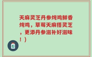 天麻灵芝丹参炖鸡鲜香炖鸡，草莓天麻搭灵芝，更添丹参滋补好滋味！)