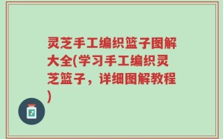灵芝手工编织篮子图解大全(学习手工编织灵芝篮子，详细图解教程)
