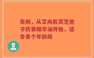 告别，从艾尚肌灵芝孢子抗衰精华油开始，适合各个年龄段