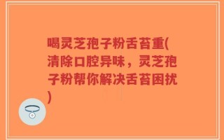 喝灵芝孢子粉舌苔重(清除口腔异味，灵芝孢子粉帮你解决舌苔困扰)