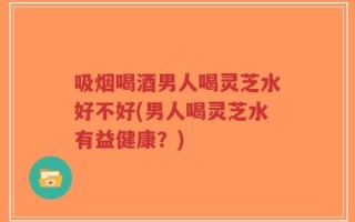 吸烟喝酒男人喝灵芝水好不好(男人喝灵芝水有益健康？)