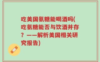 吃美国氨糖能喝酒吗(吃氨糖能否与饮酒并存？——解析美国相关研究报告)