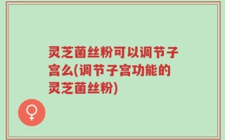 灵芝菌丝粉可以调节子宫么(调节子宫功能的灵芝菌丝粉)