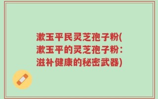 漱玉平民灵芝孢子粉(漱玉平的灵芝孢子粉：滋补健康的秘密武器)