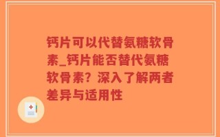 钙片可以代替氨糖软骨素_钙片能否替代氨糖软骨素？深入了解两者差异与适用性