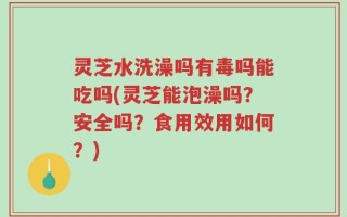 灵芝水洗澡吗有毒吗能吃吗(灵芝能泡澡吗？安全吗？食用效用如何？)
