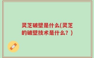 灵芝破壁是什么(灵芝的破壁技术是什么？)