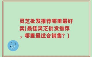 灵芝批发推荐哪里最好卖(最佳灵芝批发推荐，哪里最适合销售？)