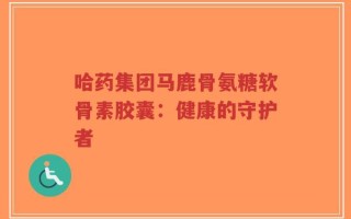 哈药集团马鹿骨氨糖软骨素胶囊：健康的守护者