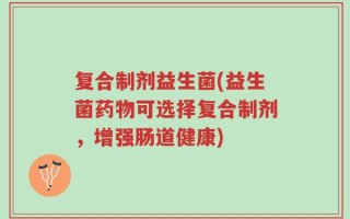 复合制剂益生菌(益生菌药物可选择复合制剂，增强肠道健康)