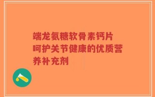 端龙氨糖软骨素钙片 呵护关节健康的优质营养补充剂