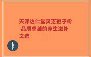 天津达仁堂灵芝孢子粉 品质卓越的养生滋补之选