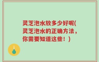 灵芝泡水放多少好呢(灵芝泡水的正确方法，你需要知道这些！)