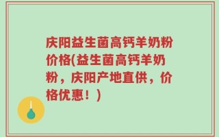 庆阳益生菌高钙羊奶粉价格(益生菌高钙羊奶粉，庆阳产地直供，价格优惠！)