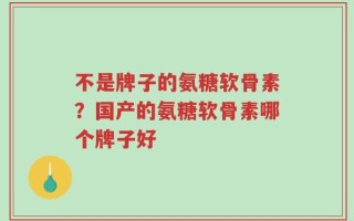 不是牌子的氨糖软骨素？国产的氨糖软骨素哪个牌子好
