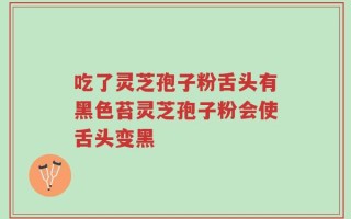 吃了灵芝孢子粉舌头有黑色苔灵芝孢子粉会使舌头变黑