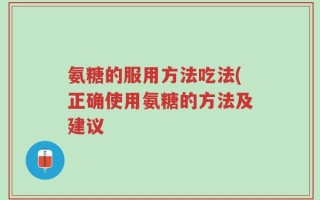 氨糖的服用方法吃法(正确使用氨糖的方法及建议