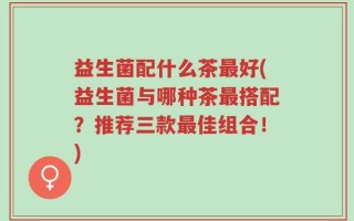 益生菌配什么茶最好(益生菌与哪种茶最搭配？推荐三款最佳组合！)