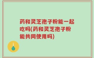 药和灵芝孢子粉能一起吃吗(药和灵芝孢子粉能共同使用吗)