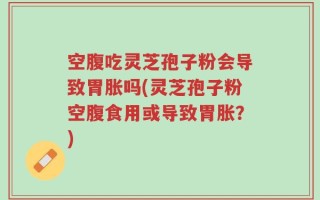 空腹吃灵芝孢子粉会导致胃胀吗(灵芝孢子粉空腹食用或导致胃胀？)