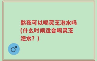 熬夜可以喝灵芝泡水吗(什么时候适合喝灵芝泡水？)