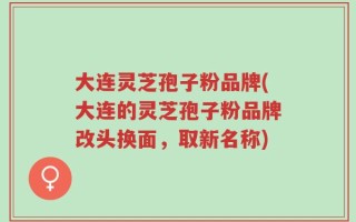 大连灵芝孢子粉品牌(大连的灵芝孢子粉品牌改头换面，取新名称)