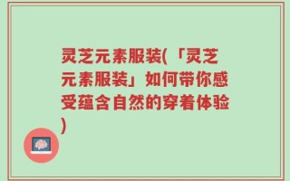 灵芝元素服装(「灵芝元素服装」如何带你感受蕴含自然的穿着体验)