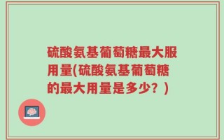 硫酸氨基葡萄糖最大服用量(硫酸氨基葡萄糖的最大用量是多少？)