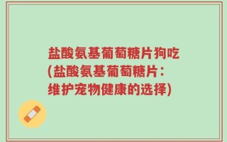 盐酸氨基葡萄糖片狗吃(盐酸氨基葡萄糖片：维护宠物健康的选择)