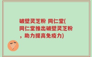 破壁灵芝粉 同仁堂(同仁堂推出破壁灵芝粉，助力提高免疫力)