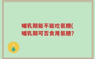 哺乳期能不能吃氨糖(哺乳期可否食用氨糖？