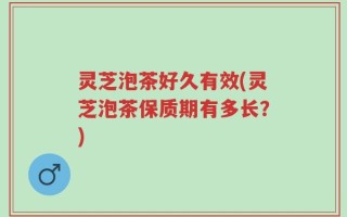 灵芝泡茶好久有效(灵芝泡茶保质期有多长？)
