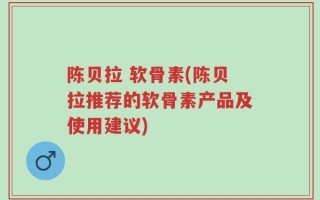 陈贝拉 软骨素(陈贝拉推荐的软骨素产品及使用建议)
