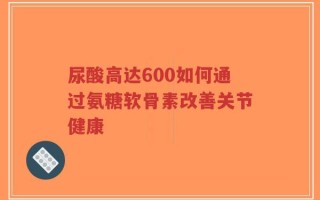 尿酸高达600如何通过氨糖软骨素改善关节健康
