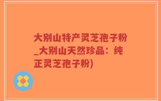 大别山特产灵芝孢子粉_大别山天然珍品：纯正灵芝孢子粉)