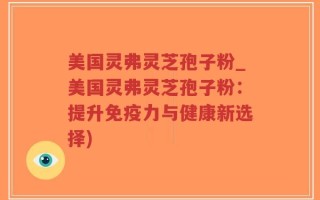 美国灵弗灵芝孢子粉_美国灵弗灵芝孢子粉：提升免疫力与健康新选择)