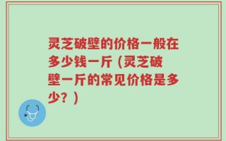 灵芝破壁的价格一般在多少钱一斤 (灵芝破壁一斤的常见价格是多少？)