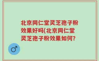 北京同仁堂灵芝孢子粉效果好吗(北京同仁堂灵芝孢子粉效果如何？